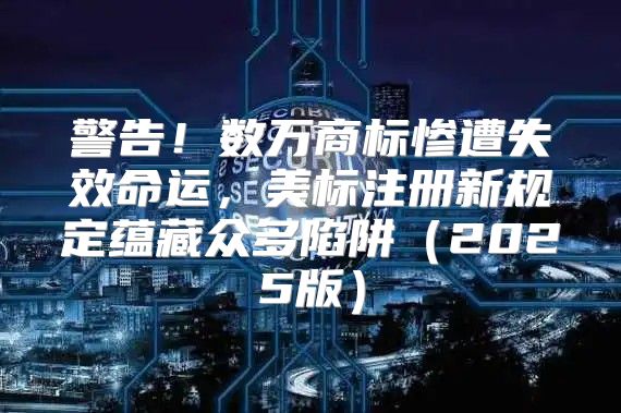 警告！数万商标惨遭失效命运，美标注册新规定蕴藏众多陷阱2025版