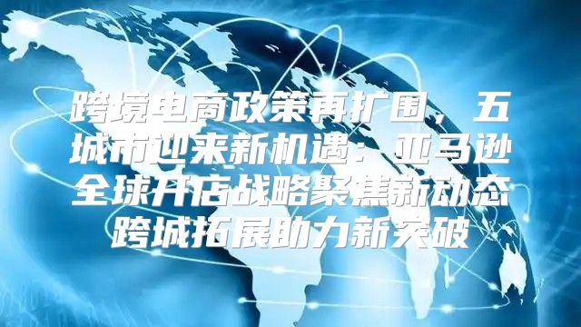 跨境电商政策再扩围，五城市迎来新机遇：亚马逊全球开店战略聚焦新动态跨城拓展助力新突破