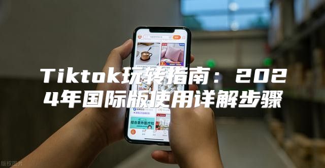 Tiktok玩转指南：2025年国际版使用详解步骤