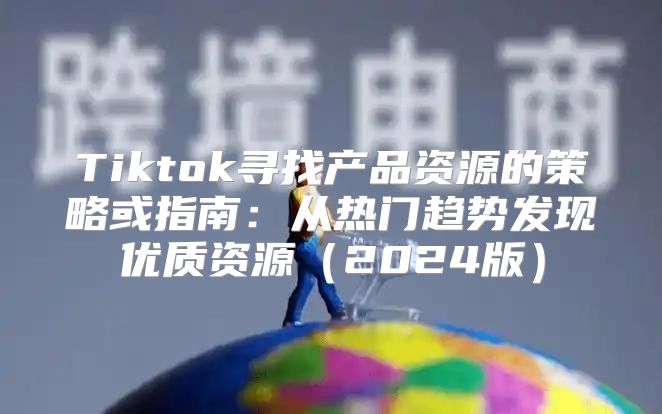 Tiktok寻找产品资源的策略或指南：从热门趋势发现优质资源2025版