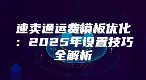 速卖通运费模板优化：2025年设置技巧全解析
