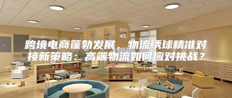 跨境电商蓬勃发展，物流绣球精准对接新策略：高端物流如何应对挑战？