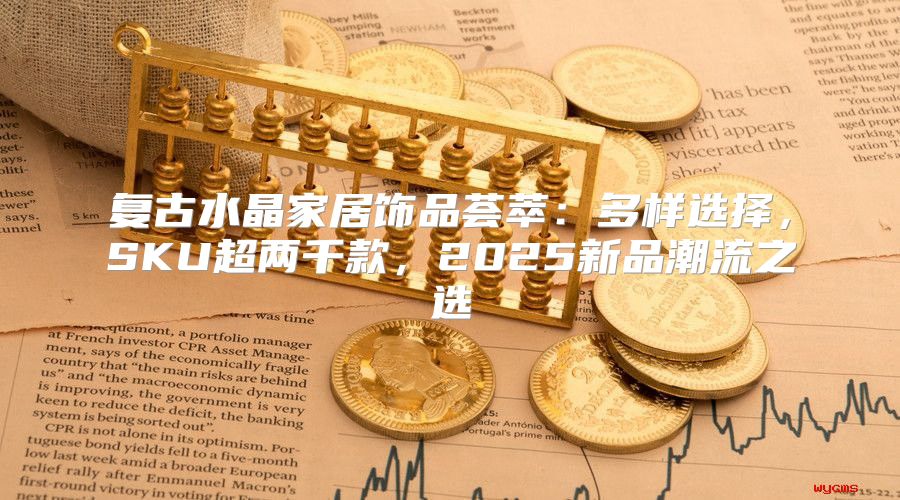复古水晶家居饰品荟萃：多样选择，SKU超两千款，2025新品潮流之选
