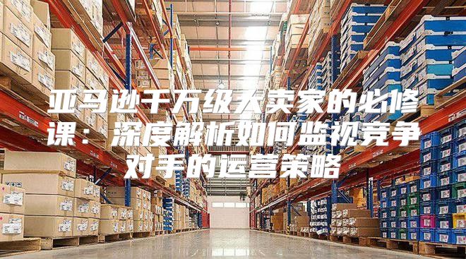 亚马逊千万级大卖家的必修课：深度解析如何监视竞争对手的运营策略
