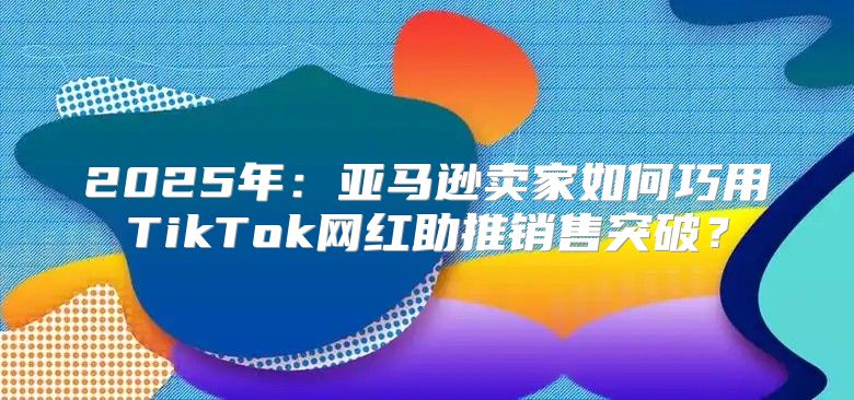 2025年：亚马逊卖家如何巧用TikTok网红助推销售突破？