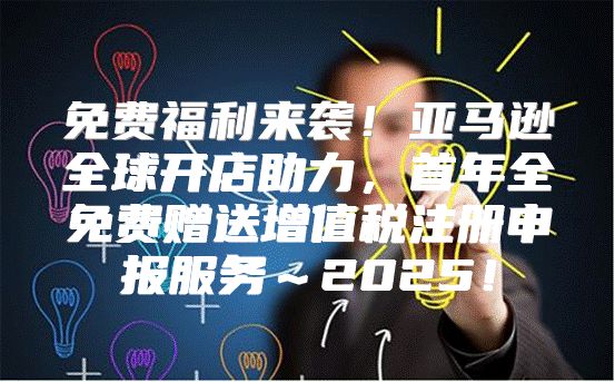 免费福利来袭！亚马逊全球开店助力，首年全免费赠送增值税注册申报服务～2025！