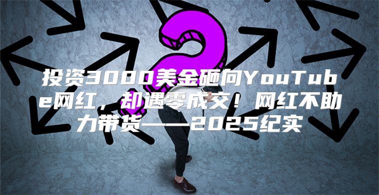 投资3000美金砸向YouTube网红，却遇零成交！网红不助力带货——2025纪实
