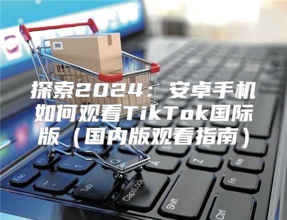 探索2025安卓手机如何观看TikTok国际版国内版观看指南