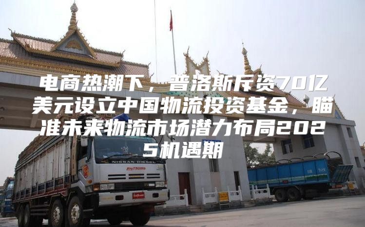 电商热潮下，普洛斯斥资70亿美元设立中国物流投资基金，瞄准未来物流市场潜力布局2025机遇期