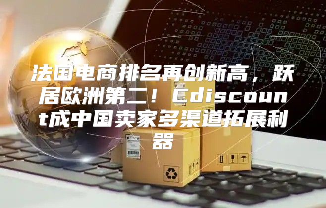 法国电商排名再创新高，跃居欧洲第二！Cdiscount成中国卖家多渠道拓展利器