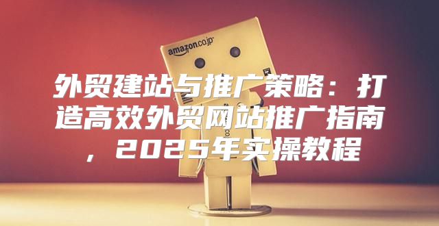 外贸建站与推广策略：打造高效外贸网站推广指南，2025年实操教程