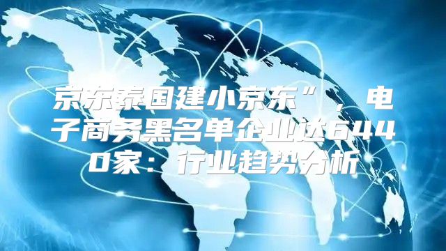 京东泰国建小京东”，电子商务黑名单企业达6440家：行业趋势分析