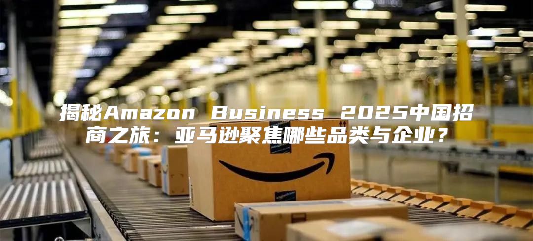 揭秘Amazon Business 2025中国招商之旅：亚马逊聚焦哪些品类与企业？