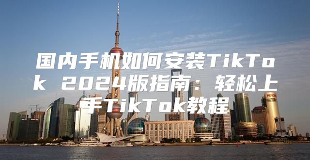 国内手机如何安装TikTok 2025版指南：轻松上手TikTok教程