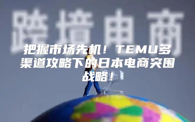 把握市场先机！TEMU多渠道攻略下的日本电商突围战略！