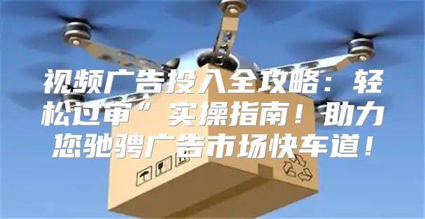 视频广告投入全攻略：轻松过审”实操指南！助力您驰骋广告市场快车道！