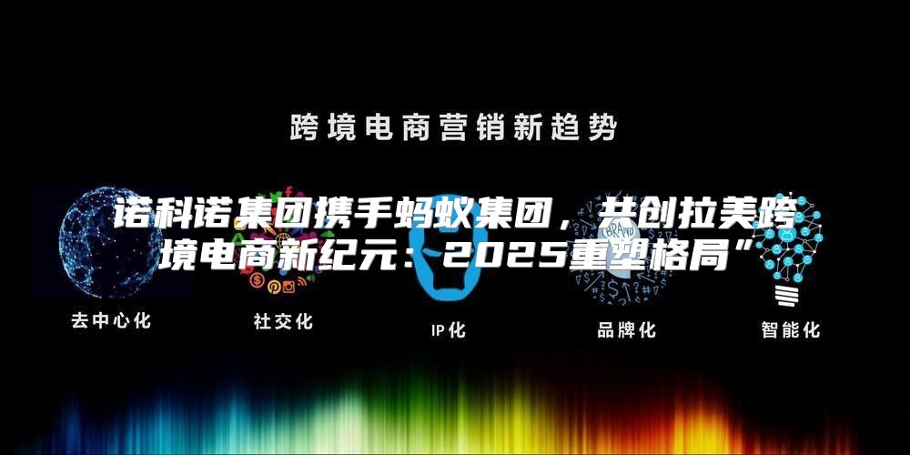 诺科诺集团携手蚂蚁集团，共创拉美跨境电商新纪元：2025重塑格局”