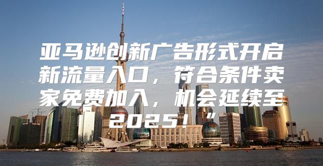 亚马逊创新广告形式开启新流量入口，符合条件卖家免费加入，机会延续至2025！”