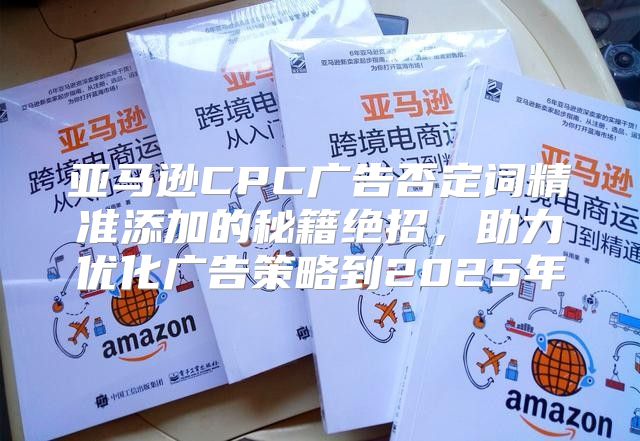 亚马逊CPC广告否定词精准添加的秘籍绝招，助力优化广告策略到2025年