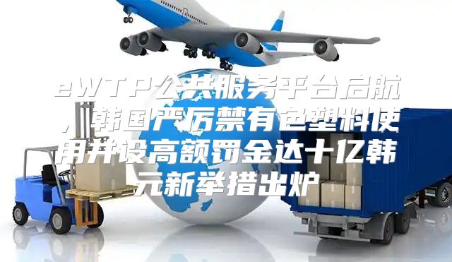 eWTP公共服务平台启航，韩国严厉禁有色塑料使用并设高额罚金达十亿韩元新举措出炉