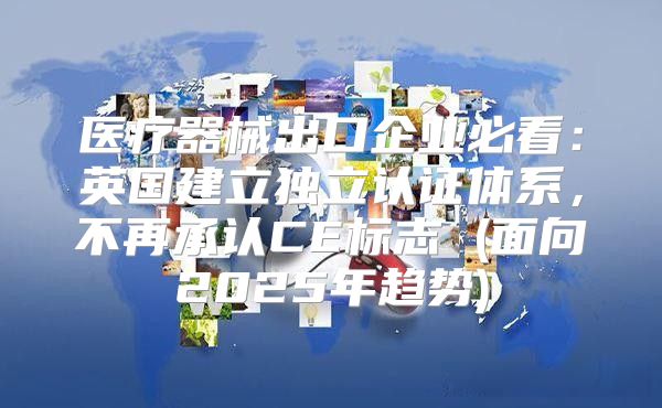 医疗器械出口企业必看：英国建立独立认证体系，不再承认CE标志 (面向2025年趋势)