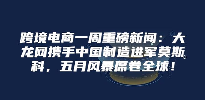 跨境电商一周重磅新闻：大龙网携手中国制造进军莫斯科，五月风暴席卷全球！