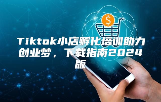 Tiktok小店孵化培训助力创业梦，下载指南2025版