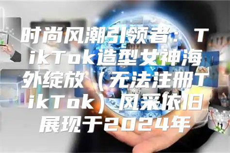 时尚风潮引领者：TikTok造型女神海外绽放无法注册TikTok风采依旧展现于2025年