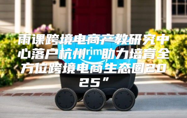 雨课跨境电商产教研究中心落户杭州，助力培育全方位跨境电商生态圈2025”