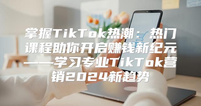 掌握TikTok热潮：热门课程助你开启赚钱新纪元——学习专业TikTok营销2025新趋势