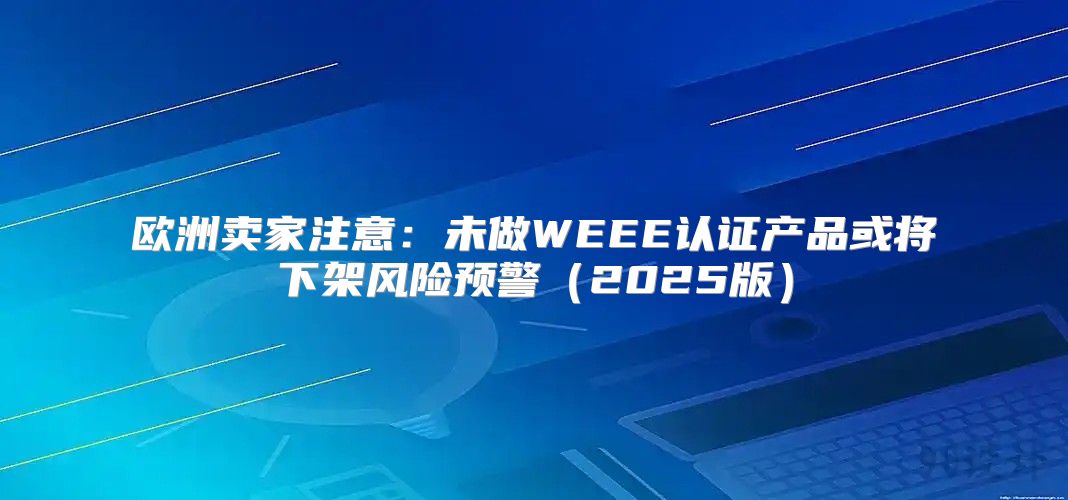 欧洲卖家注意：未做WEEE认证产品或将下架风险预警2025版