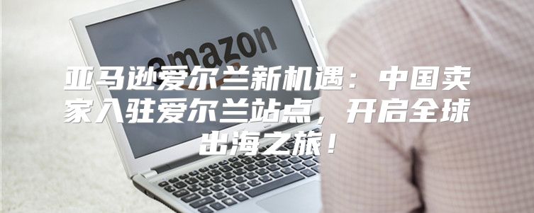 亚马逊爱尔兰新机遇：中国卖家入驻爱尔兰站点，开启全球出海之旅！