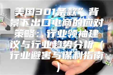 美国301条款”背景下出口电商的应对策略：行业领袖建议与行业趋势分析行业避害与谋利指南