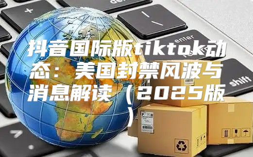 抖音国际版tiktok动态：美国封禁风波与消息解读2025版