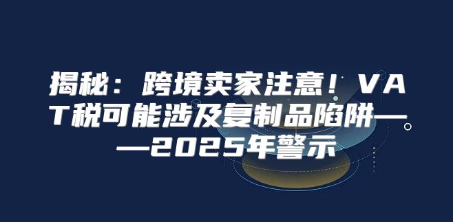 揭秘：跨境卖家注意！VAT税可能涉及复制品陷阱——2025年警示