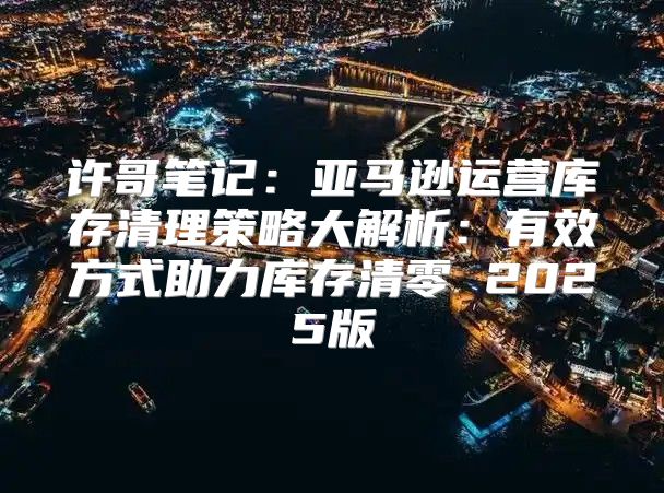 许哥笔记：亚马逊运营库存清理策略大解析：有效方式助力库存清零 2025版