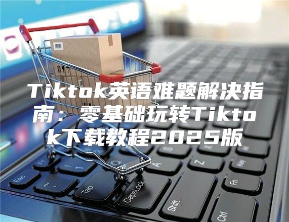Tiktok英语难题解决指南：零基础玩转Tiktok下载教程2025版