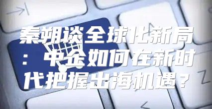 秦朔谈全球化新局：中企如何在新时代把握出海机遇？