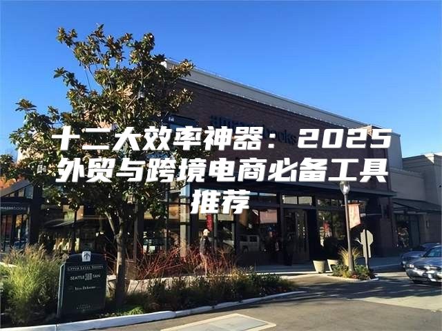 十二大效率神器：2025外贸与跨境电商必备工具推荐