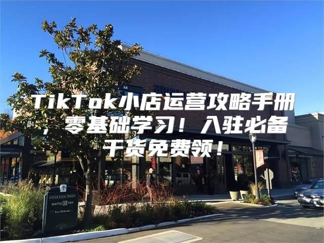 TikTok小店运营攻略手册，零基础学习！入驻必备干货免费领！