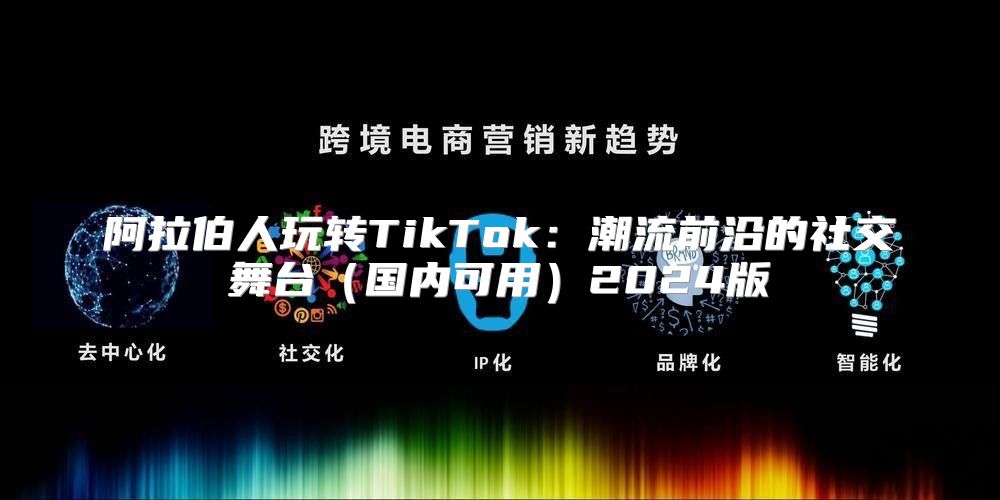阿拉伯人玩转TikTok：潮流前沿的社交舞台国内可用2025版
