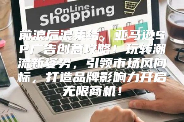 前浪后浪集结，亚马逊SP广告创意攻略！玩转潮流新姿势，引领市场风向标，打造品牌影响力开启无限商机！