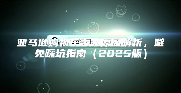 亚马逊购物车丢失原因解析，避免踩坑指南2025版