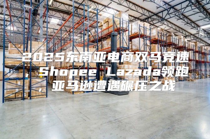 2025东南亚电商双马竞速，Shopee Lazada领跑，亚马逊遭遇碾压之战