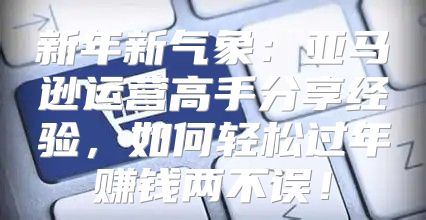 新年新气象：亚马逊运营高手分享经验，如何轻松过年赚钱两不误！