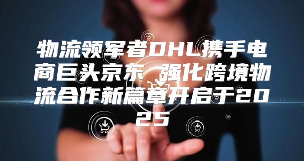 物流领军者DHL携手电商巨头京东 强化跨境物流合作新篇章开启于2025
