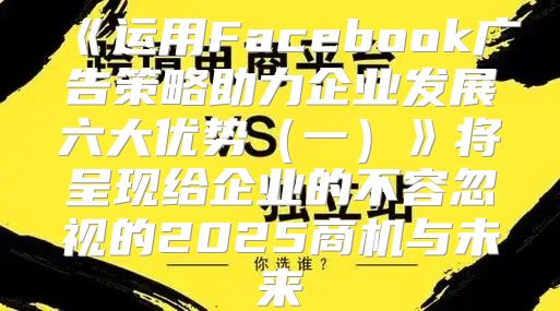 运用Facebook广告策略助力企业发展六大优势一将呈现给企业的不容忽视的2025商机与未来