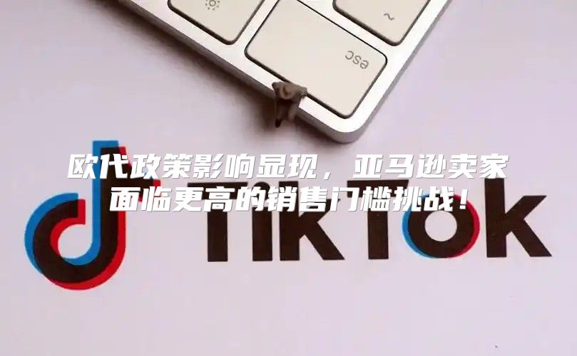 欧代政策影响显现，亚马逊卖家面临更高的销售门槛挑战！