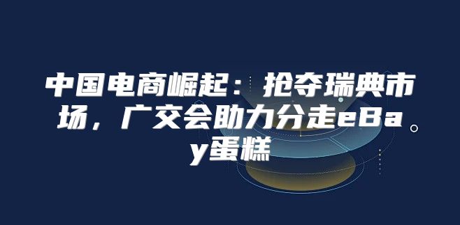 中国电商崛起：抢夺瑞典市场，广交会助力分走eBay蛋糕