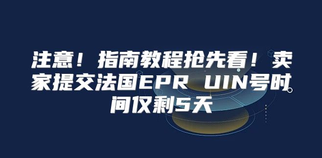 注意！指南教程抢先看！卖家提交法国EPR UIN号时间仅剩5天